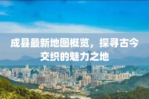 成縣最新地圖概覽，探尋古今交織的魅力之地