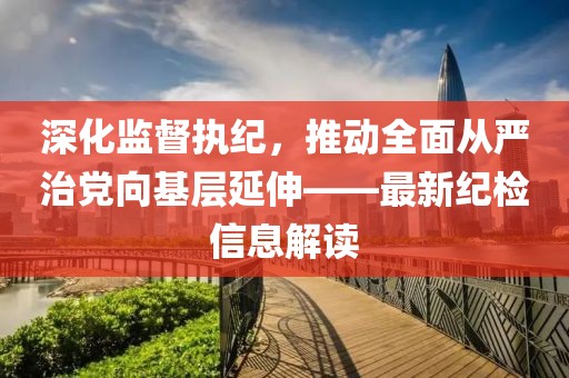深化監(jiān)督執(zhí)紀(jì)，推動(dòng)全面從嚴(yán)治黨向基層延伸——最新紀(jì)檢信息解讀