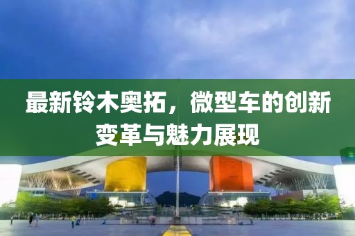 最新鈴木奧拓，微型車的創(chuàng)新變革與魅力展現(xiàn)