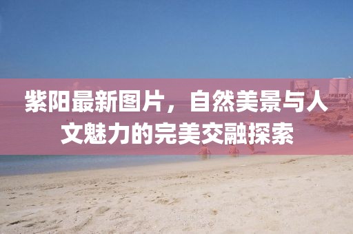 紫陽(yáng)最新圖片，自然美景與人文魅力的完美交融探索