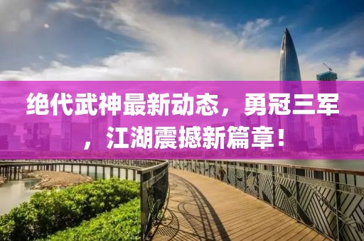 絕代武神最新動(dòng)態(tài)，勇冠三軍，江湖震撼新篇章！
