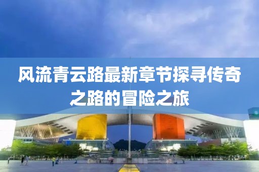 風(fēng)流青云路最新章節(jié)探尋傳奇之路的冒險(xiǎn)之旅