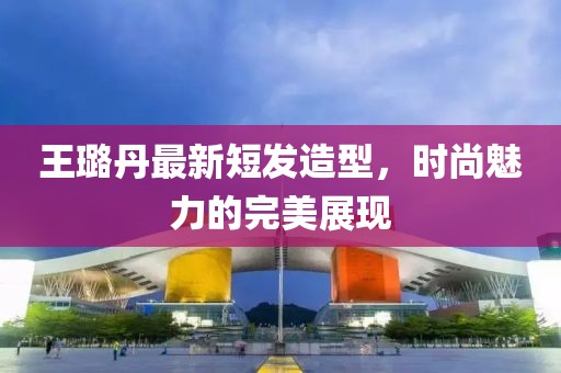 王璐丹最新短發(fā)造型，時尚魅力的完美展現(xiàn)