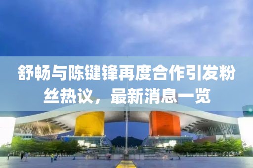 舒暢與陳鍵鋒再度合作引發(fā)粉絲熱議，最新消息一覽
