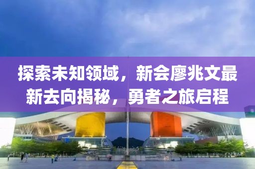 探索未知領(lǐng)域，新會(huì)廖兆文最新去向揭秘，勇者之旅啟程