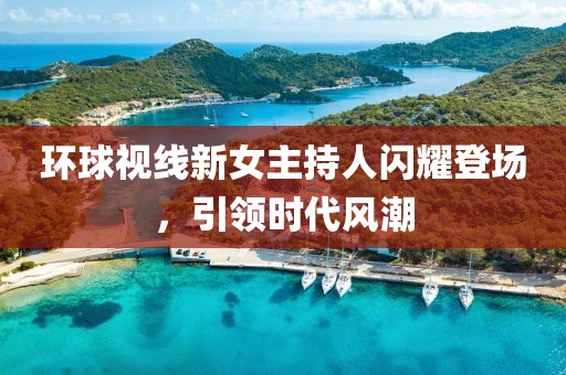 環(huán)球視線新女主持人閃耀登場，引領(lǐng)時代風潮