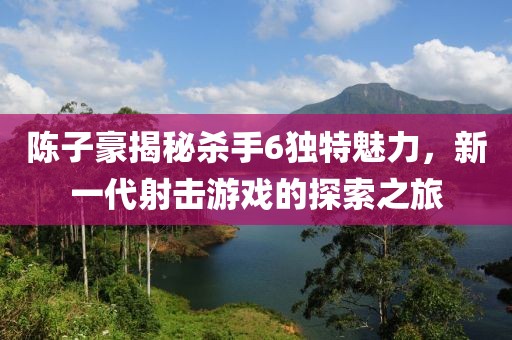 陳子豪揭秘殺手6獨(dú)特魅力，新一代射擊游戲的探索之旅