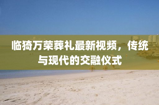 臨猗萬榮葬禮最新視頻，傳統(tǒng)與現(xiàn)代的交融儀式