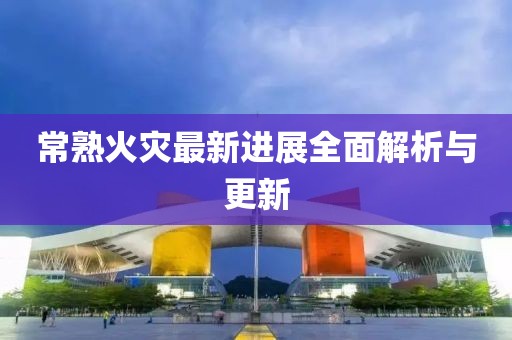 常熟火災(zāi)最新進(jìn)展全面解析與更新