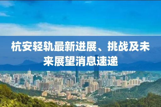 杭安輕軌最新進(jìn)展、挑戰(zhàn)及未來展望消息速遞