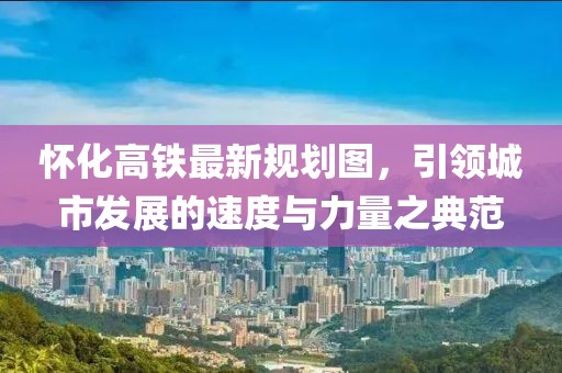 懷化高鐵最新規(guī)劃圖，引領(lǐng)城市發(fā)展的速度與力量之典范
