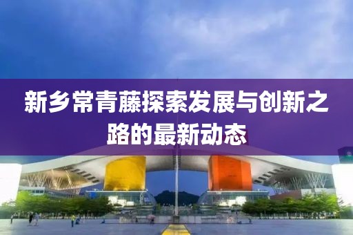 新鄉(xiāng)常青藤探索發(fā)展與創(chuàng)新之路的最新動(dòng)態(tài)