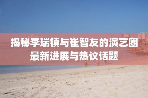 揭秘李瑞鎮(zhèn)與崔智友的演藝圈最新進(jìn)展與熱議話題