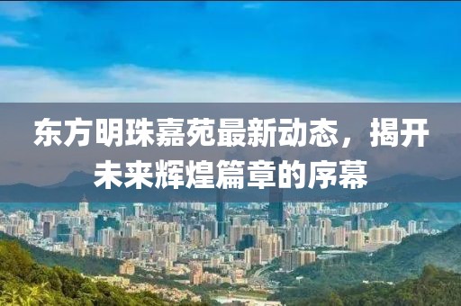 東方明珠嘉苑最新動態(tài)，揭開未來輝煌篇章的序幕