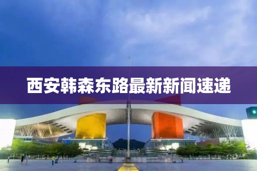 西安韓森東路最新新聞速遞