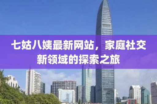 七姑八姨最新網(wǎng)站，家庭社交新領(lǐng)域的探索之旅
