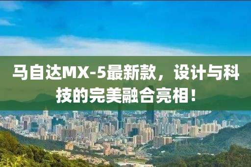 馬自達(dá)MX-5最新款，設(shè)計(jì)與科技的完美融合亮相！