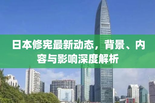 日本修憲最新動態(tài)，背景、內(nèi)容與影響深度解析