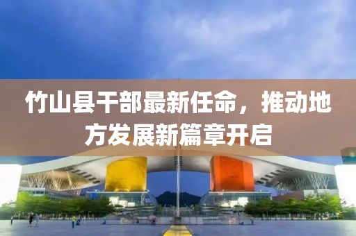 竹山縣干部最新任命，推動地方發(fā)展新篇章開啟