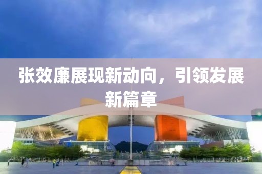 張效廉展現(xiàn)新動(dòng)向，引領(lǐng)發(fā)展新篇章