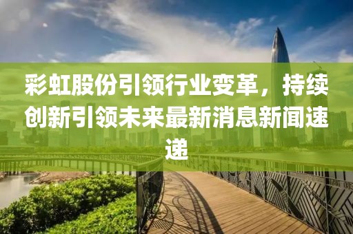 彩虹股份引領(lǐng)行業(yè)變革，持續(xù)創(chuàng)新引領(lǐng)未來最新消息新聞速遞