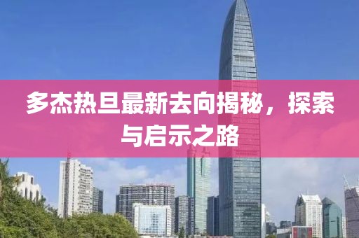 多杰熱旦最新去向揭秘，探索與啟示之路