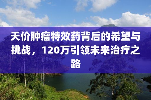 天價(jià)腫瘤特效藥背后的希望與挑戰(zhàn)，120萬(wàn)引領(lǐng)未來治療之路