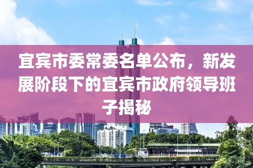 宜賓市委常委名單公布，新發(fā)展階段下的宜賓市政府領(lǐng)導(dǎo)班子揭秘