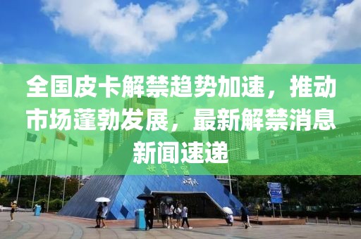 全國皮卡解禁趨勢(shì)加速，推動(dòng)市場(chǎng)蓬勃發(fā)展，最新解禁消息新聞速遞