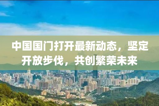 中國(guó)國(guó)門打開最新動(dòng)態(tài)，堅(jiān)定開放步伐，共創(chuàng)繁榮未來