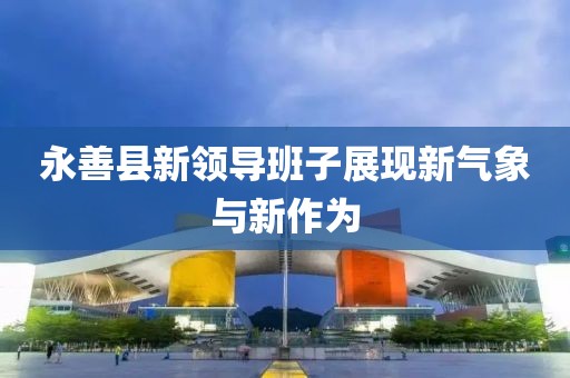 永善縣新領(lǐng)導(dǎo)班子展現(xiàn)新氣象與新作為