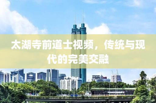 太湖寺前道士視頻，傳統(tǒng)與現(xiàn)代的完美交融