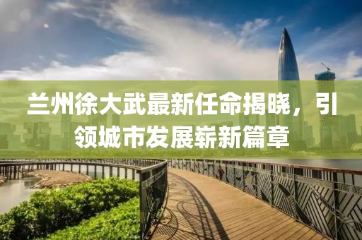 蘭州徐大武最新任命揭曉，引領(lǐng)城市發(fā)展嶄新篇章