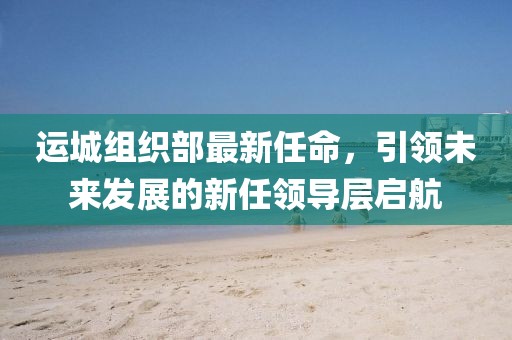 運(yùn)城組織部最新任命，引領(lǐng)未來(lái)發(fā)展的新任領(lǐng)導(dǎo)層啟航
