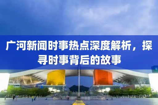 廣河新聞時事熱點深度解析，探尋時事背后的故事