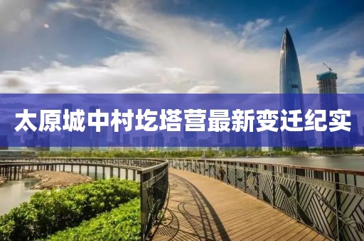 太原城中村圪塔營(yíng)最新變遷紀(jì)實(shí)