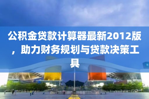 公積金貸款計算器最新2012版，助力財務規(guī)劃與貸款決策工具