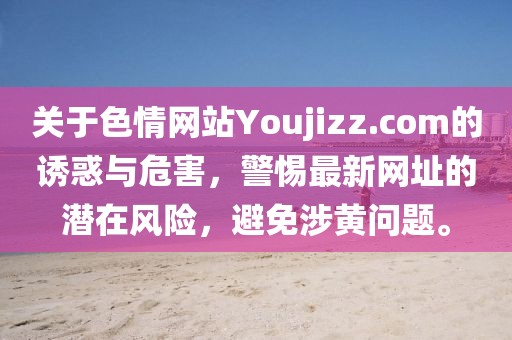 關(guān)于色情網(wǎng)站Youjizz.com的誘惑與危害，警惕最新網(wǎng)址的潛在風(fēng)險(xiǎn)，避免涉黃問題。