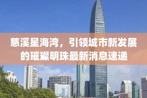 慈溪星海灣，引領(lǐng)城市新發(fā)展的璀璨明珠最新消息速遞