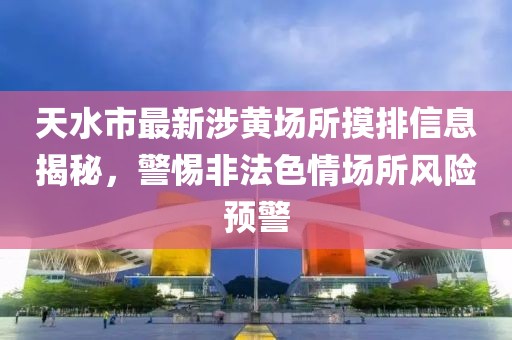 天水市最新涉黃場所摸排信息揭秘，警惕非法色情場所風(fēng)險預(yù)警