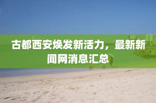 古都西安煥發(fā)新活力，最新新聞網(wǎng)消息匯總