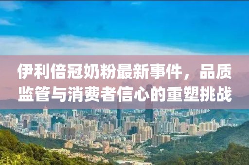 伊利倍冠奶粉最新事件，品質監(jiān)管與消費者信心的重塑挑戰(zhàn)
