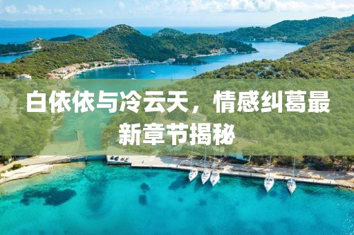 白依依與冷云天，情感糾葛最新章節(jié)揭秘