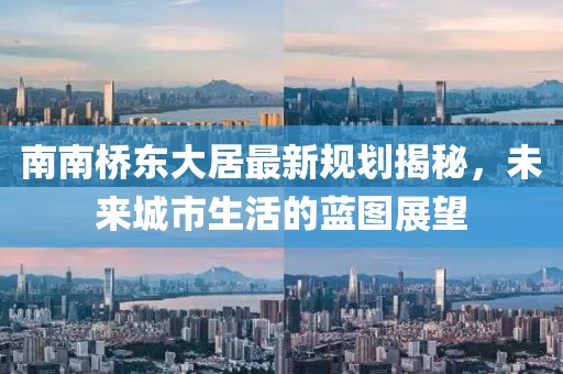 南南橋東大居最新規(guī)劃揭秘，未來(lái)城市生活的藍(lán)圖展望