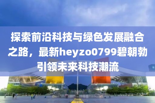 探索前沿科技與綠色發(fā)展融合之路，最新heyzo0799碧朝勃引領(lǐng)未來科技潮流