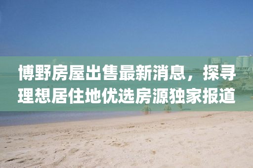 博野房屋出售最新消息，探尋理想居住地優(yōu)選房源獨家報道