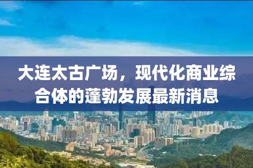 大連太古廣場(chǎng)，現(xiàn)代化商業(yè)綜合體的蓬勃發(fā)展最新消息