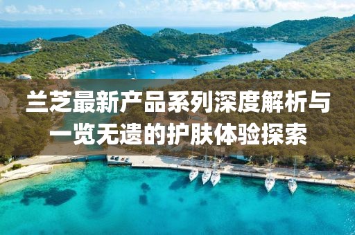 蘭芝最新產(chǎn)品系列深度解析與一覽無遺的護膚體驗探索