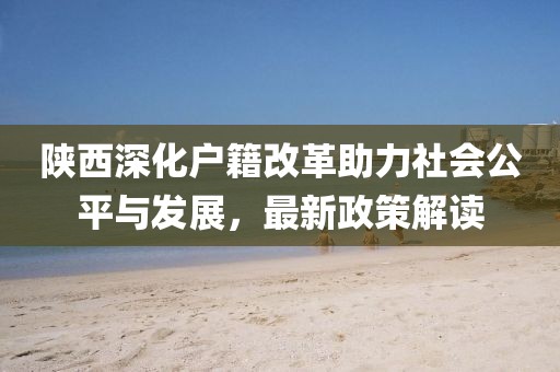 陜西深化戶籍改革助力社會(huì)公平與發(fā)展，最新政策解讀