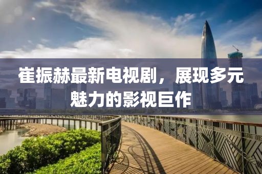 崔振赫最新電視劇，展現(xiàn)多元魅力的影視巨作